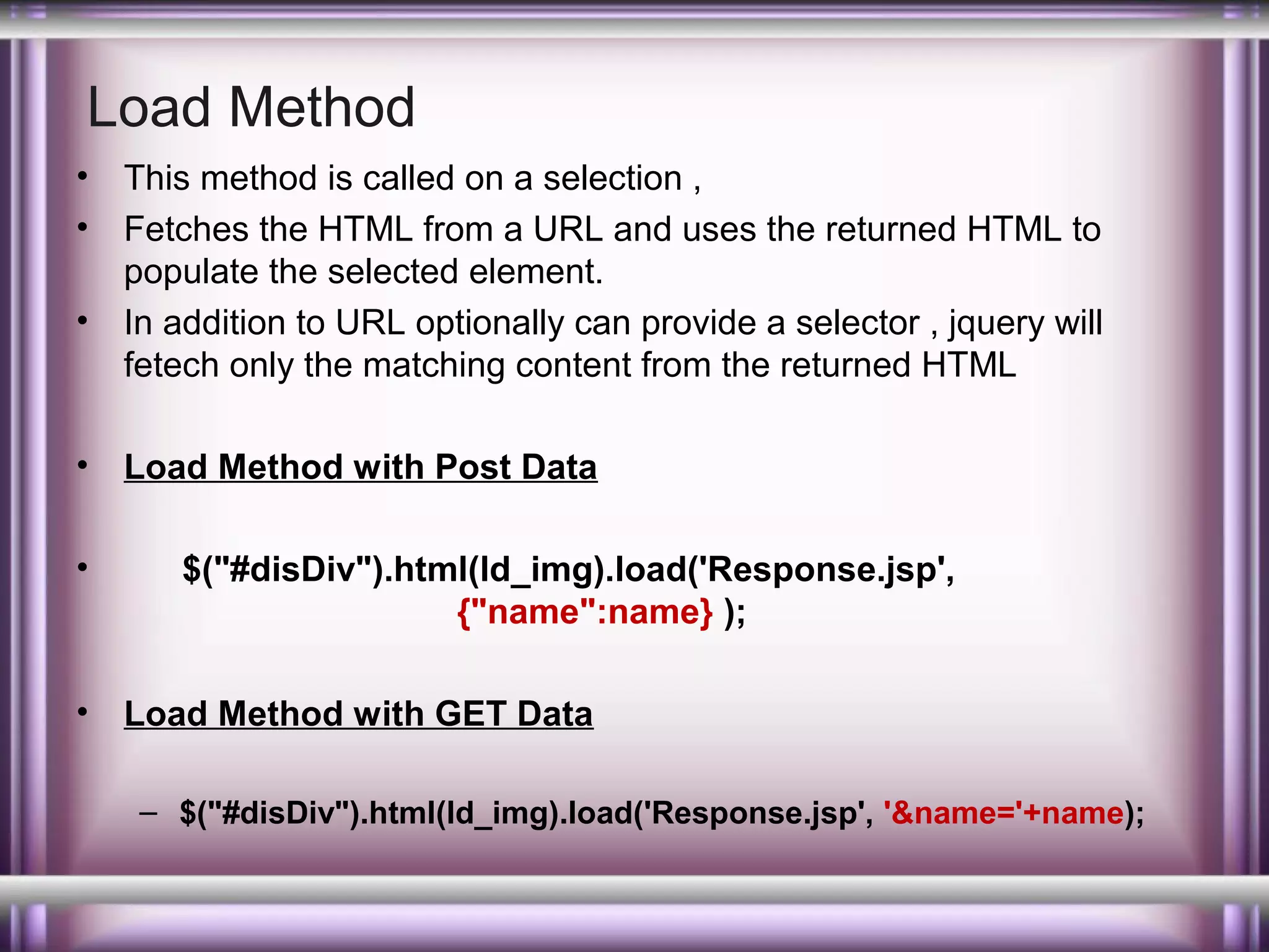 Load Method
•
•
•

•
•

•

This method is called on a selection ,
Fetches the HTML from a URL and uses the returned HTML to
populate the selected element.
In addition to URL optionally can provide a selector , jquery will
fetech only the matching content from the returned HTML
Load Method with Post Data
$("#disDiv").html(ld_img).load('Response.jsp',
{"name":name} );
Load Method with GET Data
– $("#disDiv").html(ld_img).load('Response.jsp', '&name='+name);

 