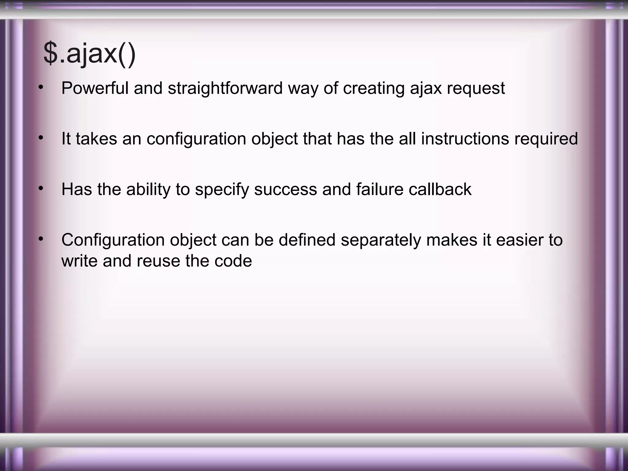 $.ajax()
•

Powerful and straightforward way of creating ajax request

•

It takes an configuration object that has the all instructions required

•

Has the ability to specify success and failure callback

•

Configuration object can be defined separately makes it easier to
write and reuse the code

 