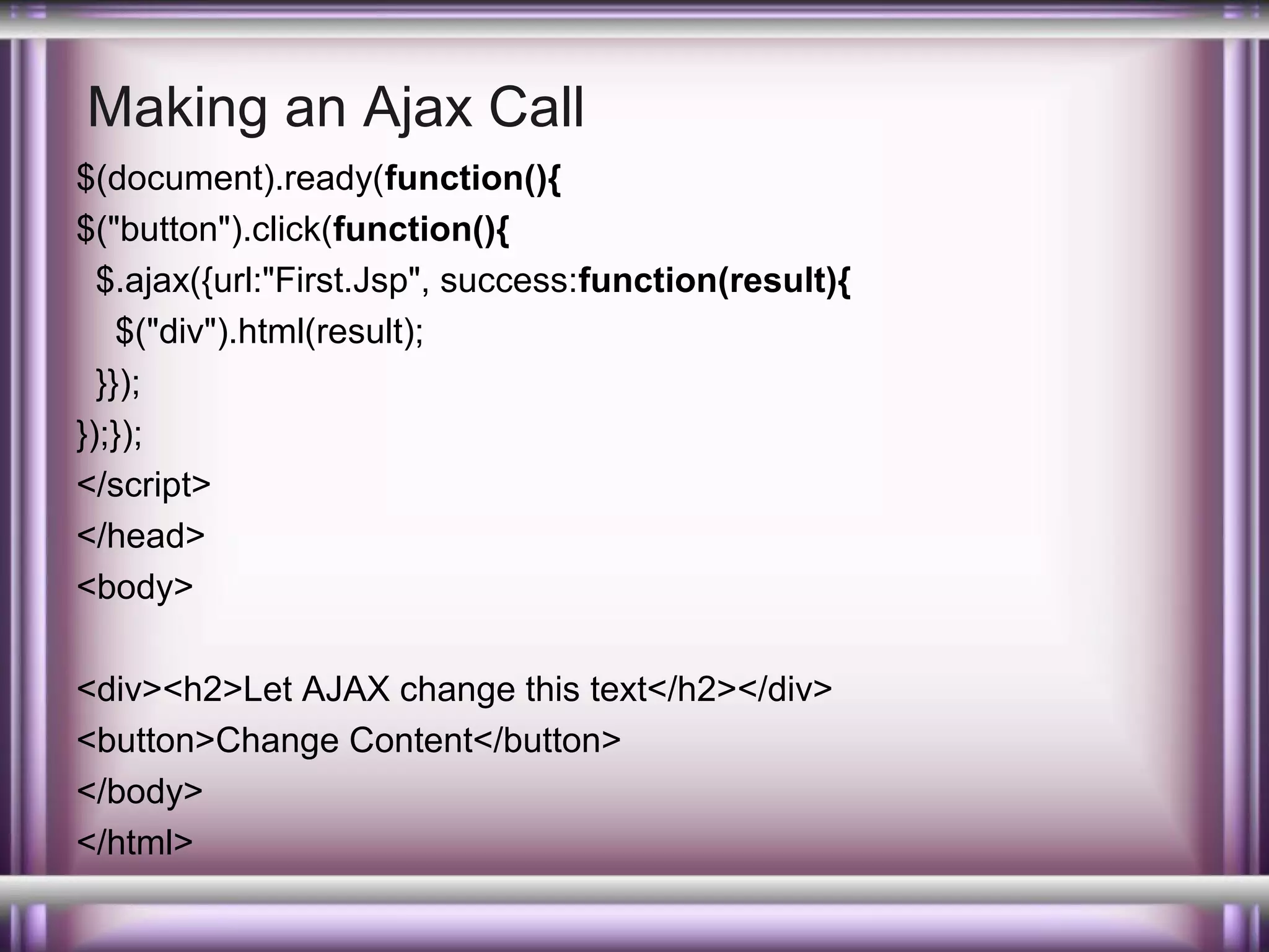Making an Ajax Call
$(document).ready(function(){
$("button").click(function(){
$.ajax({url:"First.Jsp", success:function(result){
$("div").html(result);
}});
});});
</script>
</head>
<body>
<div><h2>Let AJAX change this text</h2></div>
<button>Change Content</button>
</body>
</html>

 
