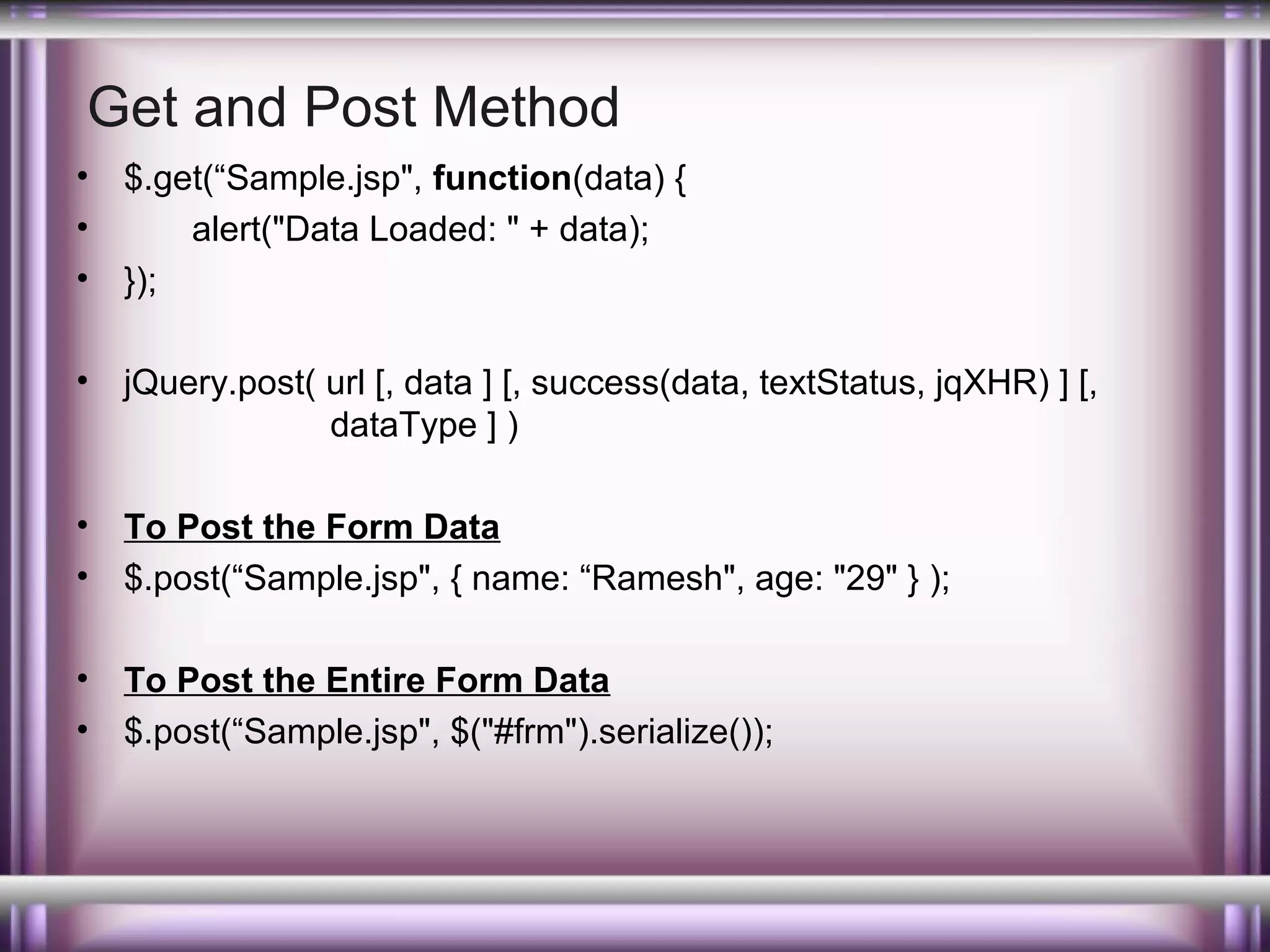 Get and Post Method
•
•
•

$.get(“Sample.jsp", function(data) {
alert("Data Loaded: " + data);
});

•

jQuery.post( url [, data ] [, success(data, textStatus, jqXHR) ] [,
dataType ] )

•
•

To Post the Form Data
$.post(“Sample.jsp", { name: “Ramesh", age: "29" } );

•
•

To Post the Entire Form Data
$.post(“Sample.jsp", $("#frm").serialize());

 