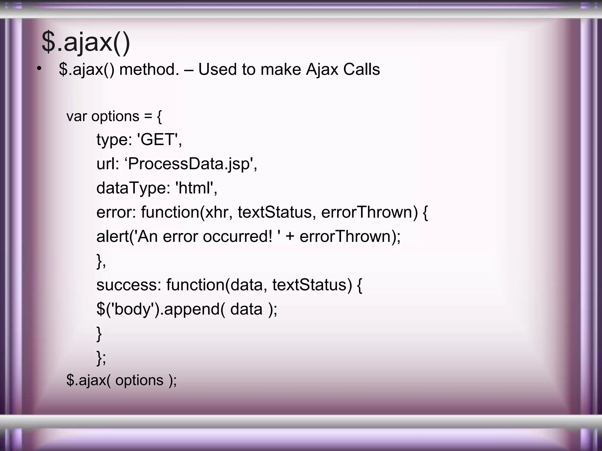 $.ajax()
•

$.ajax() method. – Used to make Ajax Calls
var options = {

type: 'GET',
url: ‘ProcessData.jsp',
dataType: 'html',
error: function(xhr, textStatus, errorThrown) {
alert('An error occurred! ' + errorThrown);
},
success: function(data, textStatus) {
$('body').append( data );
}
};
$.ajax( options );

 