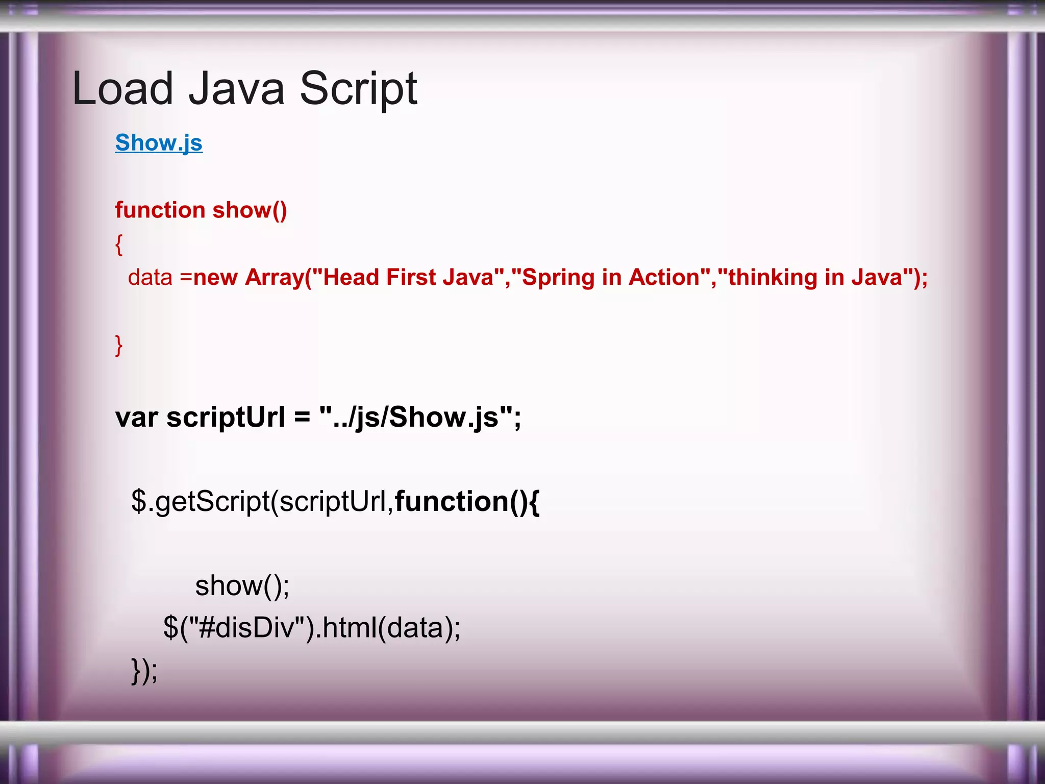 Load Java Script
Show.js
function show()
{
data =new Array("Head First Java","Spring in Action","thinking in Java");
}

var scriptUrl = "../js/Show.js";
$.getScript(scriptUrl,function(){
show();
$("#disDiv").html(data);
});

 