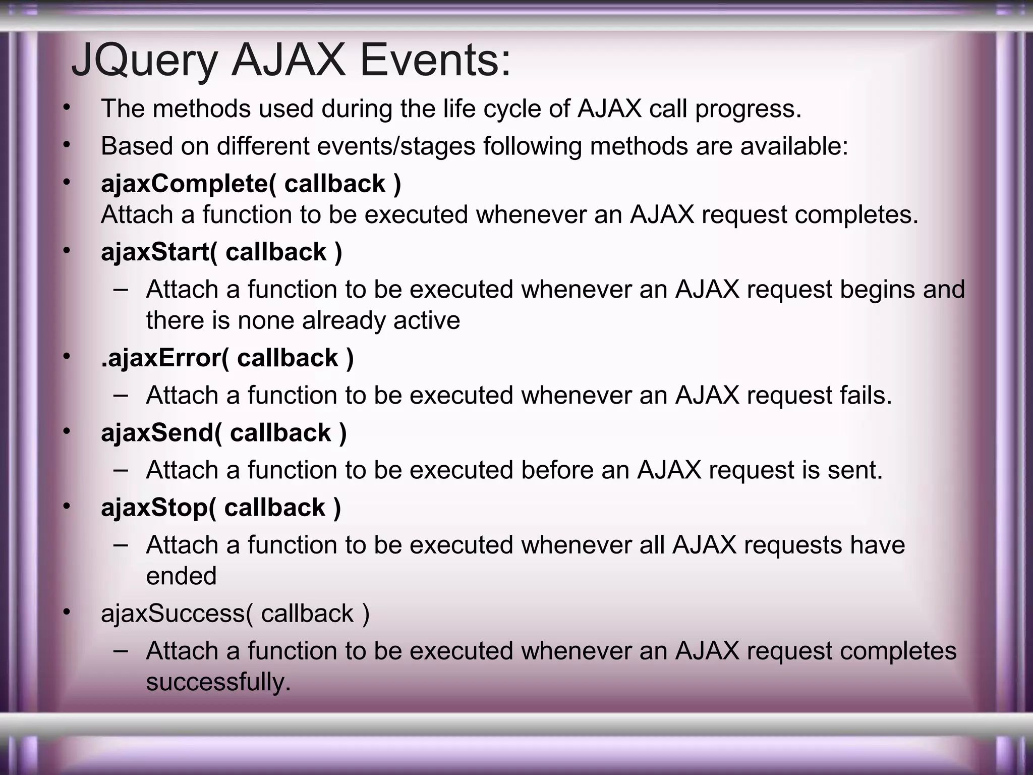 JQuery AJAX Events:
•
•
•
•

•
•
•

•

The methods used during the life cycle of AJAX call progress.
Based on different events/stages following methods are available:
ajaxComplete( callback )
Attach a function to be executed whenever an AJAX request completes.
ajaxStart( callback )
– Attach a function to be executed whenever an AJAX request begins and
there is none already active
.ajaxError( callback )
– Attach a function to be executed whenever an AJAX request fails.
ajaxSend( callback )
– Attach a function to be executed before an AJAX request is sent.
ajaxStop( callback )
– Attach a function to be executed whenever all AJAX requests have
ended
ajaxSuccess( callback )
– Attach a function to be executed whenever an AJAX request completes
successfully.

 