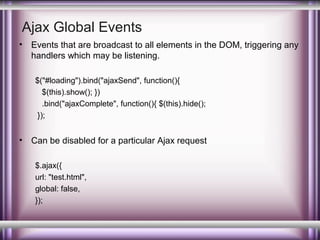 Ajax Global Events
•

Events that are broadcast to all elements in the DOM, triggering any
handlers which may be listening.
$("#loading").bind("ajaxSend", function(){
$(this).show(); })
.bind("ajaxComplete", function(){ $(this).hide();
});

•

Can be disabled for a particular Ajax request
$.ajax({
url: "test.html",
global: false,
});

 