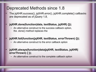 Deprecated Methods since 1.8
•

The jqXHR.success(), jqXHR.error(), jqXHR.complete() callbacks
are deprecated as of jQuery 1.8.

•

jqXHR.done(function(data, textStatus, jqXHR) {});
– An alternative construct to the success callback option,
the .done() method replaces the

•

jqXHR.fail(function(jqXHR, textStatus, errorThrown) {});
– An alternative construct to the error callback option

•

jqXHR.always(function(data|jqXHR, textStatus, jqXHR|
errorThrown) { });
– An alternative construct to the complete callback option

 