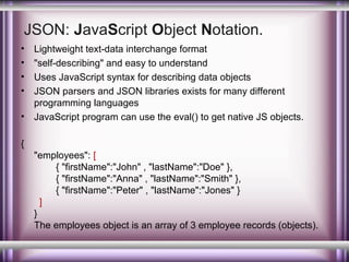 JSON: JavaScript Object Notation.
•
•
•
•
•

Lightweight text-data interchange format
"self-describing" and easy to understand
Uses JavaScript syntax for describing data objects
JSON parsers and JSON libraries exists for many different
programming languages
JavaScript program can use the eval() to get native JS objects.

{
"employees": [
{ "firstName":"John" , "lastName":"Doe" },
{ "firstName":"Anna" , "lastName":"Smith" },
{ "firstName":"Peter" , "lastName":"Jones" }
]
}
The employees object is an array of 3 employee records (objects).

 