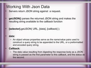 Working With Json Data
•

Servers return JSON string against a request.

•

getJSON() parses the returned JSON string and makes the
resulting string available to the callback function

•

[selector].getJSON( URL, [data], [callback] );

•

data:
– An object whose properties serve as the name/value pairs used to
construct a query string to be appended to the URL, or a preformatted
and encoded query string.

•

Callback:
– The data value resulting from digesting the response body as a JSON
string is passed as the first parameter to this callback, and the status as
the second.

 