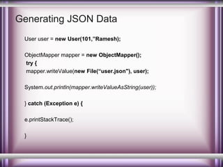 Generating JSON Data
User user = new User(101,”Ramesh);
ObjectMapper mapper = new ObjectMapper();
try {
mapper.writeValue(new File(“user.json"), user);
System.out.println(mapper.writeValueAsString(user));
} catch (Exception e) {
e.printStackTrace();
}

 