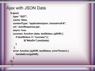Ajax with JSON Data
$.ajax({
type: "GET",
cache: false,
contentType: "application/json; charset=utf-8",
url: 'JsonResponse.jsp',
async: true,
success: function (data, textStatus, jqXHR) {
if (textStatus == "success") {
$("#disDiv").text(data);
}
},
error: function (jqXHR, textStatus, errorThrown) {
handleError(jqXHR);
}
});
}

 