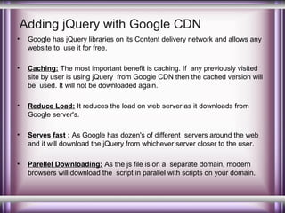 Adding jQuery with Google CDN
•

Google has jQuery libraries on its Content delivery network and allows any
website to use it for free.

•

Caching: The most important benefit is caching. If any previously visited
site by user is using jQuery from Google CDN then the cached version will
be used. It will not be downloaded again.

•

Reduce Load: It reduces the load on web server as it downloads from
Google server's.

•

Serves fast : As Google has dozen's of different servers around the web
and it will download the jQuery from whichever server closer to the user.

•

Parellel Downloading: As the js file is on a separate domain, modern
browsers will download the script in parallel with scripts on your domain.

 