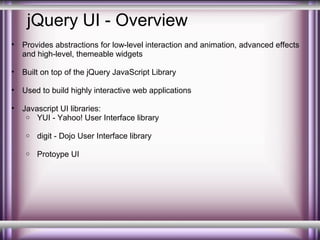 jQuery UI - Overview
•

Provides abstractions for low-level interaction and animation, advanced effects
and high-level, themeable widgets

•

Built on top of the jQuery JavaScript Library

•

Used to build highly interactive web applications

•

Javascript UI libraries:
o YUI - Yahoo! User Interface library
o

digit - Dojo User Interface library

o

Protoype UI

 
