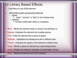 UI Library Based Effects:
•

Call effect on any DOM element

•

.effect(effect,[options],[speed],[callback]}
o speed
 "slow", "normal", or "fast" or # of milliseconds
o callback
 function called after effect is completed

•

Blind : Blinds the element away or shows it by blinding it in

•

Explode :Explodes the element into multiple pieces.

•

Fold : Folds the element like a piece of paper.

•

Highlight : Highlights the background with a defined color.

•

Pulsate :Pulsates the opacity of the element multiple times

•

Scale : Shrink or grow an element by a percentage factor.

•

Shake :Shakes the element vertically or horizontally n-times.

•

Slide : Slides the element out of the viewport

 