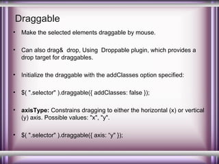 Draggable
•

Make the selected elements draggable by mouse.

•

Can also drag& drop, Using Droppable plugin, which provides a
drop target for draggables.

•

Initialize the draggable with the addClasses option specified:

•

$( ".selector" ).draggable({ addClasses: false });

•

axisType: Constrains dragging to either the horizontal (x) or vertical
(y) axis. Possible values: "x", "y".

•

$( ".selector" ).draggable({ axis: “y" });

 