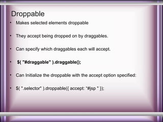 Droppable
•

Makes selected elements droppable

•

They accept being dropped on by draggables.

•

Can specify which draggables each will accept.

•

$( "#draggable" ).draggable();

•

Can Initialize the droppable with the accept option specified:

•

$( ".selector" ).droppable({ accept: “#jsp " });

 