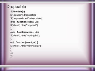 Droppable
$(function() {
$(".square").draggable();
$(".squaredotted").droppable({
drop : function(event, ui) {
$("#info").html("dropped!");
},
over : function(event, ui) {
$("#info").html("moving in!");
},
out : function(event, ui) {
$("#info").html("moving out!");
}
});
});

 