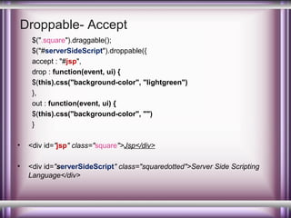 Droppable- Accept
$(".square").draggable();
$("#serverSideScript").droppable({
accept : "#jsp",
drop : function(event, ui) {
$(this).css("background-color", "lightgreen")
},
out : function(event, ui) {
$(this).css("background-color", "")
}
•

<div id="jsp" class="square">Jsp</div>

•

<div id="serverSideScript" class="squaredotted">Server Side Scripting
Language</div>

 