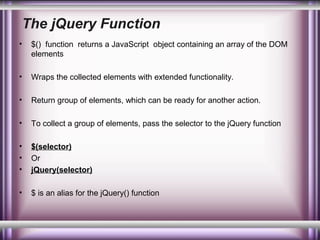 The jQuery Function
•

$() function returns a JavaScript object containing an array of the DOM
elements

•

Wraps the collected elements with extended functionality.

•

Return group of elements, which can be ready for another action.

•

To collect a group of elements, pass the selector to the jQuery function

•
•
•

$(selector)
Or
jQuery(selector)

•

$ is an alias for the jQuery() function

 