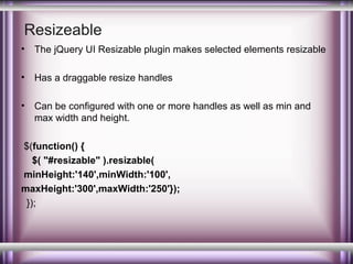 Resizeable
•

The jQuery UI Resizable plugin makes selected elements resizable

•

Has a draggable resize handles

•

Can be configured with one or more handles as well as min and
max width and height.

$(function() {
$( "#resizable" ).resizable(
minHeight:'140',minWidth:'100',
maxHeight:'300',maxWidth:'250'});
});

 
