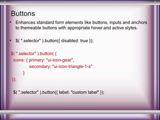 Buttons
•

Enhances standard form elements like buttons, inputs and anchors
to themeable buttons with appropriate hover and active styles.

•

$( ".selector" ).button({ disabled: true });

$( ".selector" ).button( {
icons: { primary: "ui-icon-gear",
secondary: "ui-icon-triangle-1-s"
}
});
$( ".selector" ).button({ label: "custom label" });

 