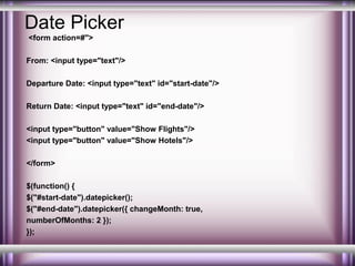 Date Picker
<form action=#">
From: <input type="text"/>
Departure Date: <input type="text" id="start-date"/>
Return Date: <input type="text" id="end-date"/>
<input type="button" value="Show Flights"/>
<input type="button" value="Show Hotels"/>
</form>
$(function() {
$("#start-date").datepicker();
$("#end-date").datepicker({ changeMonth: true,
numberOfMonths: 2 });
});

 