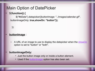 Main Option of DatePicker
•

$(function() {
$("#bDate").datepicker({buttonImage: "../images/calendar.gif",
buttonImageOnly: true,showOn: "button"});
});

•

buttonImage :
– A URL of an image to use to display the datepicker when the showOn
option is set to "button" or "both".

•

buttonImageOnly:
• Just the button image only or inside a button element.
• Used if the buttonImage option has also been set.

 