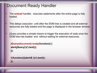 Document Ready Handler
•

The onload handler, executes statements after the entire page is fully
loaded.

•

This delays execution until after the DOM tree is created and all external
resources are fully loaded and the page is displayed in the browser window.

•

jQuery provides a simple means to trigger the execution of code once the
DOM tree has loaded and without waiting for external resources.
jQuery(document).ready(function() {
alert(jQuery('p').text());
});
$(function(){alert($ ('p').text());
});

 