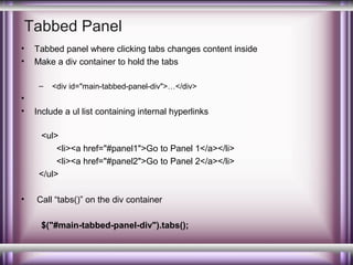 Tabbed Panel
•
•

Tabbed panel where clicking tabs changes content inside
Make a div container to hold the tabs
–

•
•

<div id="main-tabbed-panel-div">…</div>

Include a ul list containing internal hyperlinks
<ul>
<li><a href="#panel1">Go to Panel 1</a></li>
<li><a href="#panel2">Go to Panel 2</a></li>
</ul>

•

Call “tabs()” on the div container
$("#main-tabbed-panel-div").tabs();

 