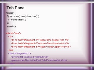 Tab Panel
<script>
$(document).ready(function() {
$("#tabs").tabs();
});
</script>
<div id="tabs">
<ul>
<li><a href="#fragment-1"><span>One</span></a></li>
<li><a href="#fragment-2"><span>Two</span></a></li>
<li><a href="#fragment-3"><span>Three</span></a></li>
</ul>
<div id="fragment-1">
<p>First tab is active by default:</p>
<pre><code>This is the First Tab Panel</code></pre>
</div>

 