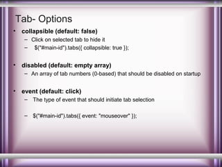 Tab- Options
•

collapsible (default: false)
– Click on selected tab to hide it
– $("#main-id").tabs({ collapsible: true });

•

disabled (default: empty array)
– An array of tab numbers (0-based) that should be disabled on startup

•

event (default: click)
– The type of event that should initiate tab selection
– $("#main-id").tabs({ event: "mouseover" });

 