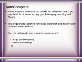 AutoComplete
•

Autocomplete enables users to quickly find and select from a prepopulated list of values as they type, leveraging searching and
filtering.

•

The plugin starts searching for entries that match and displays a list
of values to choose from.

•

You can pull data in from a local or remote source:
$( "#tags" ).autocomplete({
source: availableTags
});

 
