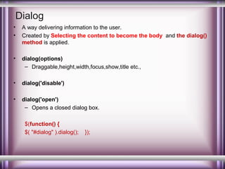 Dialog
•
•

A way delivering information to the user.
Created by Selecting the content to become the body and the dialog()
method is applied.

•

dialog(options)
– Draggable,height,width,focus,show,title etc.,

•

dialog('disable')

•

dialog('open')
– Opens a closed dialog box.
$(function() {
$( "#dialog" ).dialog();

});

 