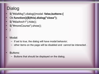 Dialog
•
•
•
•
•

$("#diaMsg").dialog({modal: false,buttons:{
Ok:function(){$(this).dialog("close");
$("#diaAnch1").hide();
$("#moreCourse").show();
}

•

Modal:
– If set to true, the dialog will have modal behavior;
– other items on the page will be disabled and cannot be interacted .

•

Buttons:
– Buttons that should be displayed on the dialog.

 