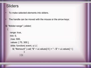 Sliders
•

To make selected elements into sliders.

•

The handle can be moved with the mouse or the arrow keys.

$( "#slider-range" ).slider(
{
range: true,
min: 0,
max: 500,
values: [ 75, 300 ],
slide: function( event, ui ) {
$( "#amount" ).val( "$" + ui.values[ 0 ] + " - $" + ui.values[ 1 ]
);
} });

 