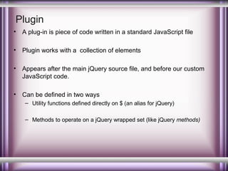 Plugin
•

A plug-in is piece of code written in a standard JavaScript file

•

Plugin works with a collection of elements

•

Appears after the main jQuery source file, and before our custom
JavaScript code.

•

Can be defined in two ways
– Utility functions defined directly on $ (an alias for jQuery)
– Methods to operate on a jQuery wrapped set (like jQuery methods)

 