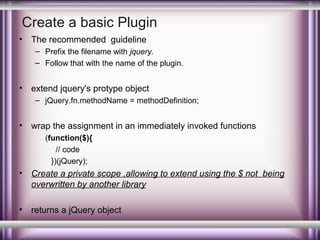 Create a basic Plugin
•

The recommended guideline
– Prefix the filename with jquery.
– Follow that with the name of the plugin.

•

extend jquery's protype object
– jQuery.fn.methodName = methodDefinition;

•

wrap the assignment in an immediately invoked functions
(function($){
// code
})(jQuery);

•

Create a private scope ,allowing to extend using the $ not being
overwritten by another library

•

returns a jQuery object

 