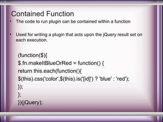 Contained Function
•

The code to run plugin can be contained within a function

•

Used for writing a plugin that acts upon the jQuery result set on
each execution.

(function($){
$.fn.makeItBlueOrRed = function() {
return this.each(function(){
$(this).css('color',$(this).is('[id]') ? 'blue' : 'red');
});
};
})(jQuery);

 