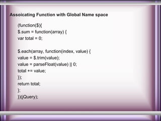 Assoicating Function with Global Name space
(function($){
$.sum = function(array) {
var total = 0;
$.each(array, function(index, value) {
value = $.trim(value);
value = parseFloat(value) || 0;
total += value;
});
return total;
};
})(jQuery);

 