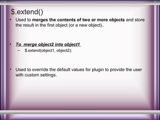 $.extend()
•

Used to merges the contents of two or more objects and store
the result in the first object (or a new object)..

•

To merge object2 into object1
–

•

$.extend(object1, object2);

Used to override the default values for plugin to provide the user
with custom settings.

 