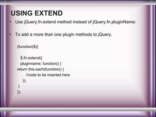 USING EXTEND
•

Use jQuery.fn.extend method instead of jQuery.fn.pluginName:

•

To add a more than one plugin methods to jQuery.
(function($){
$.fn.extend({
pluginname: function() {
return this.each(function() {
//code to be inserted here
});
}
});

 