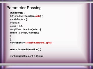 Parameter Passing
(function($) {
$.fn.shadow = function(opts) {
var defaults = {
copies: 5,
opacity: 0.1,
copyOffset: function(index) {
return {x: index, y: index};
}
};
var options = $.extend(defaults, opts);
return this.each(function() {
var $originalElement = $(this);

 