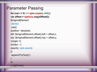 Parameter Passing
for (var i = 0; i < opts.copies; i++) {
var offset = options.copyOffset(i);
$originalElement
.clone()
.css({
position: 'absolute',
left: $originalElement.offset().left + offset.x,
top: $originalElement.offset().top + offset.y,
margin: 0,
zIndex: -1,
opacity: opts.opacity
})
.appendTo('body');
}
});
}; })(jQuery);

 