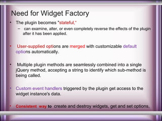 Need for Widget Factory
•

The plugin becomes "stateful,“
– can examine, alter, or even completely reverse the effects of the plugin
after it has been applied.

•

User-supplied options are merged with customizable default
options automatically.

•

Multiple plugin methods are seamlessly combined into a single
jQuery method, accepting a string to identify which sub-method is
being called.

•

Custom event handlers triggered by the plugin get access to the
widget instance's data.

•

Consistent way to create and destroy widgets, get and set options,

 