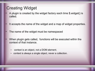 Creating Widget
•

A plugin is created by the widget factory each time $.widget() is
called.

•

It accepts the name of the widget and a map of widget properties.

•

The name of the widget must be namespaced

•

When plugin gets called, functions will be executed within the
context of that instance.
– context is an object, not a DOM element.
– context is always a single object, never a collection.

 