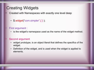 Creating Widgets
•

Created with Namespaces with exactly one level deep
– $.widget(“com.simpler”,{ } );

•

First argument :
– is the widget's namespace used as the name of the widget method.

•

Second argument
– widget prototype, is an object literal that defines the specifics of the
widget.
– Definition of the widget, and is used when the widget is applied to
elements.

 
