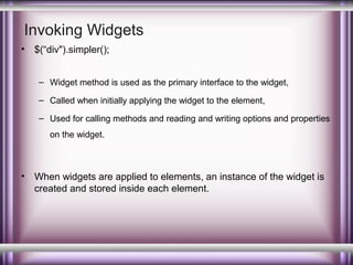 Invoking Widgets
•

$(“div").simpler();
– Widget method is used as the primary interface to the widget,
– Called when initially applying the widget to the element,
– Used for calling methods and reading and writing options and properties
on the widget.

•

When widgets are applied to elements, an instance of the widget is
created and stored inside each element.

 