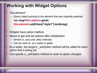 Working with Widget Options
•

“this.element”
– jQuery object pointing to the element that was originally selected.

var msg=this.options.greet;
this.element.addClass("style1").text(msg);
•
•

Widgets have option method.
Allows to get and set options after initialization.
– Similar to .css() and .attr() methods:
– Can be used as as a setter or getter

•
•

As a setter, the plugin's _setOption method will be called for each
option that is being set.
Can specify a _setOption method to react to option changes.

 
