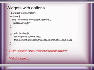 Widgets with options
$.widget("com.simpler",{
options: {
msg :"Welcome to Widget Creations",
prefClass:"style1"
},
_create:function(){
var msg=this.options.msg;
this.element.addClass(this.options.prefClass).text(msg);
}

•
•
•

$(“div").simpler({greet:'Hello from widgetFactory'});
$(“div").simpler();

 