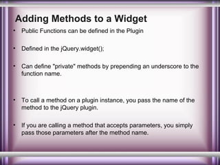 Adding Methods to a Widget
•

Public Functions can be defined in the Plugin

•

Defined in the jQuery.widget();

•

Can define "private" methods by prepending an underscore to the
function name.

•

To call a method on a plugin instance, you pass the name of the
method to the jQuery plugin.

•

If you are calling a method that accepts parameters, you simply
pass those parameters after the method name.

 