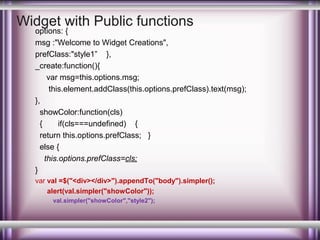 Widget with Public functions

options: {
msg :"Welcome to Widget Creations",
prefClass:"style1” },
_create:function(){
var msg=this.options.msg;
this.element.addClass(this.options.prefClass).text(msg);
},
showColor:function(cls)
{
if(cls===undefined) {
return this.options.prefClass; }
else {
this.options.prefClass=cls;
}
var val =$("<div></div>").appendTo("body").simpler();
alert(val.simpler("showColor"));
val.simpler("showColor","style2");

 