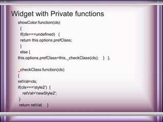 Widget with Private functions
showColor:function(cls)
{
if(cls===undefined) {
return this.options.prefClass;
}
else {
this.options.prefClass=this._checkClass(cls);
_checkClass:function(cls)
{
retVal=cls;
if(cls==='style2') {
retVal='newStyle2';
}
return retVal; }

} },

 